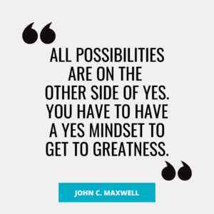 “All possibilities are on the other side of Yes. You have to have a Yes mindset to get to Greatness.” – John C. Maxwell
