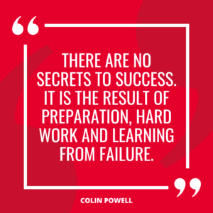 “There are no secrets to success. It is the result of preparation, hard work and learning from failure.” – Colin Powell